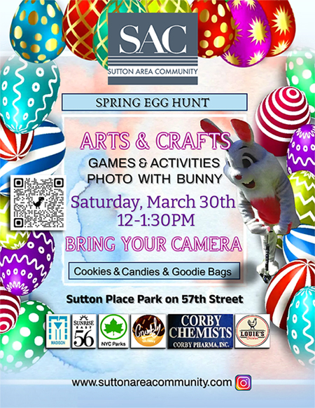 Spring Egg Hunt. Arts & Crafts. Games & Activities. Photo with Bunny. Saturday, March 30th. 12 - 1:30pm. Bring your camera. Cookies, candies and goodie bags. Location: Sutton Place Park on 57th Street